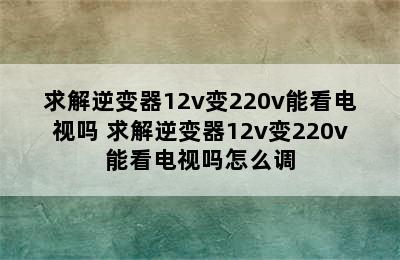 求解逆变器12v变220v能看电视吗 求解逆变器12v变220v能看电视吗怎么调